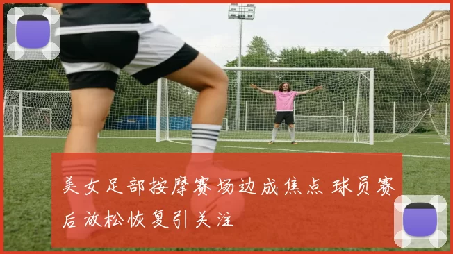 美女足部按摩赛场边成焦点 球员赛后放松恢复引关注