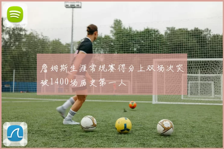 詹姆斯生涯常规赛得分上双场次突破1400场历史第一人