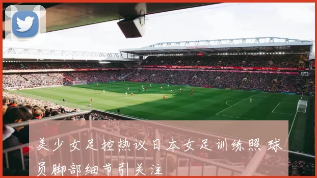 美少女足控热议日本女足训练照 球员脚部细节引关注