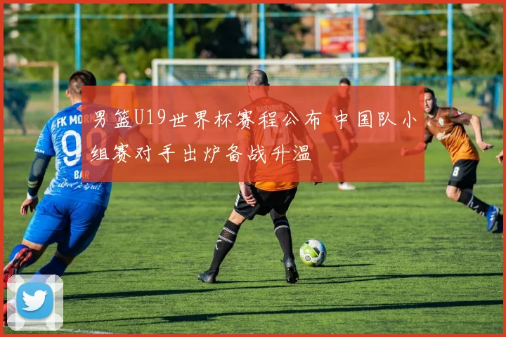 男篮U19世界杯赛程公布 中国队小组赛对手出炉备战升温