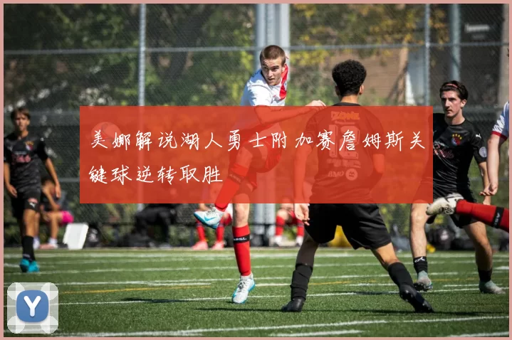 美娜解说湖人勇士附加赛詹姆斯关键球逆转取胜