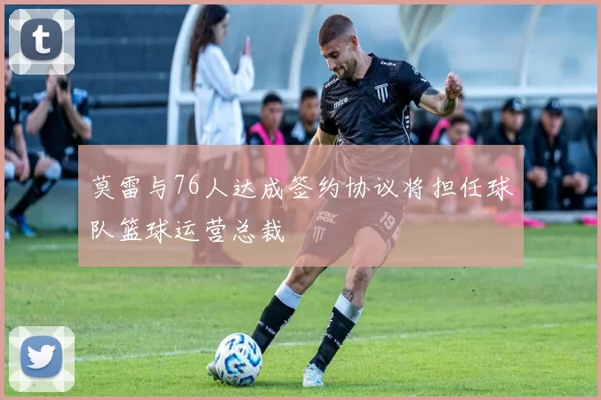 莫雷与76人达成签约协议将担任球队篮球运营总裁