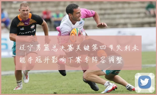 辽宁男篮总决赛关键第四节失利未能夺冠并影响下赛季阵容调整