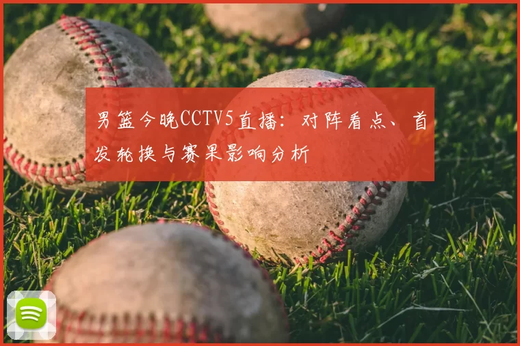 男篮今晚CCTV5直播：对阵看点、首发轮换与赛果影响分析