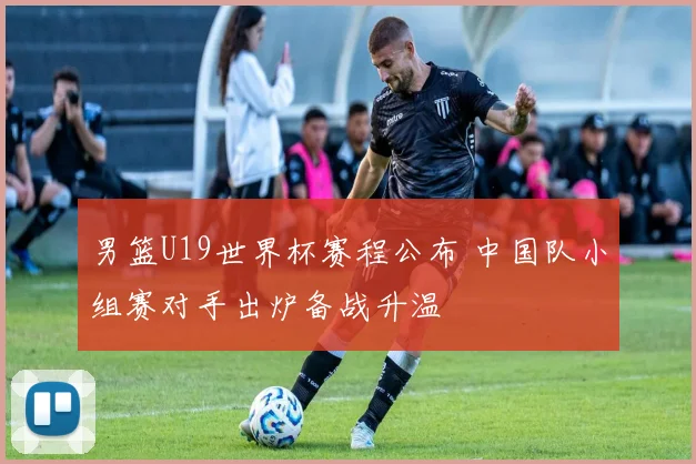 男篮U19世界杯赛程公布 中国队小组赛对手出炉备战升温