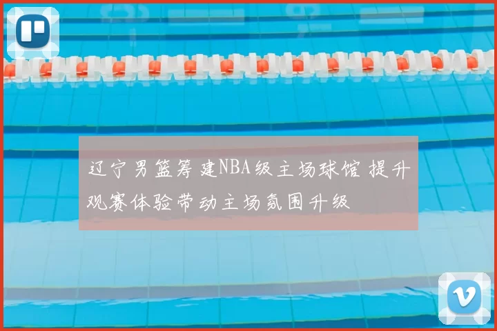 辽宁男篮筹建NBA级主场球馆 提升观赛体验带动主场氛围升级