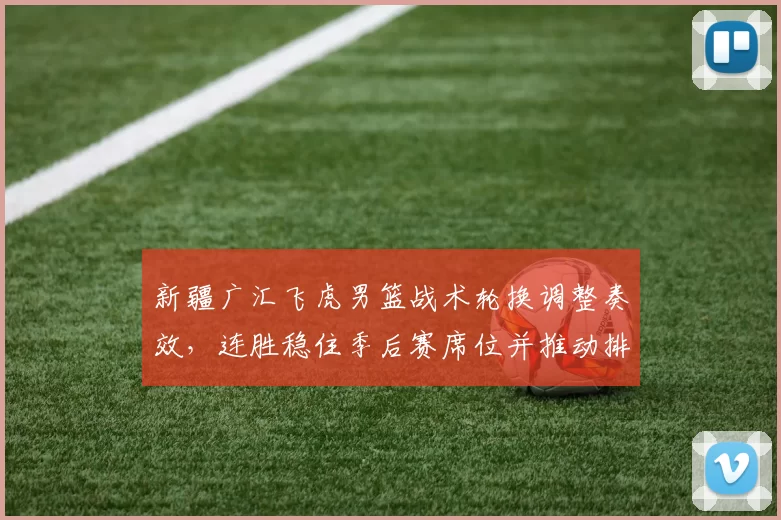 新疆广汇飞虎男篮战术轮换调整奏效，连胜稳住季后赛席位并推动排名提升