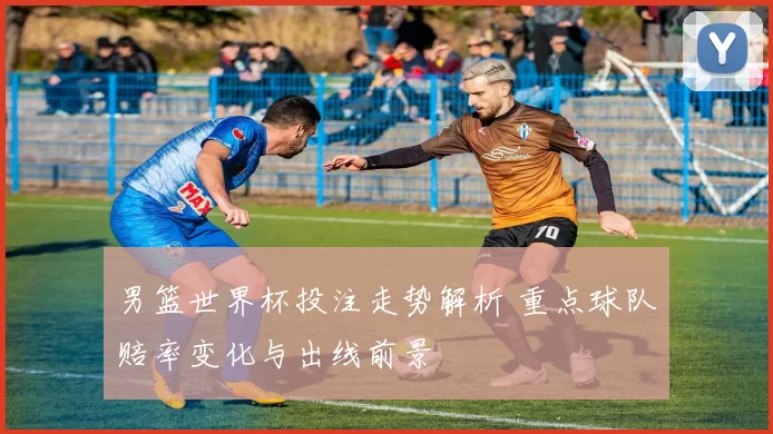 男篮世界杯投注走势解析 重点球队赔率变化与出线前景