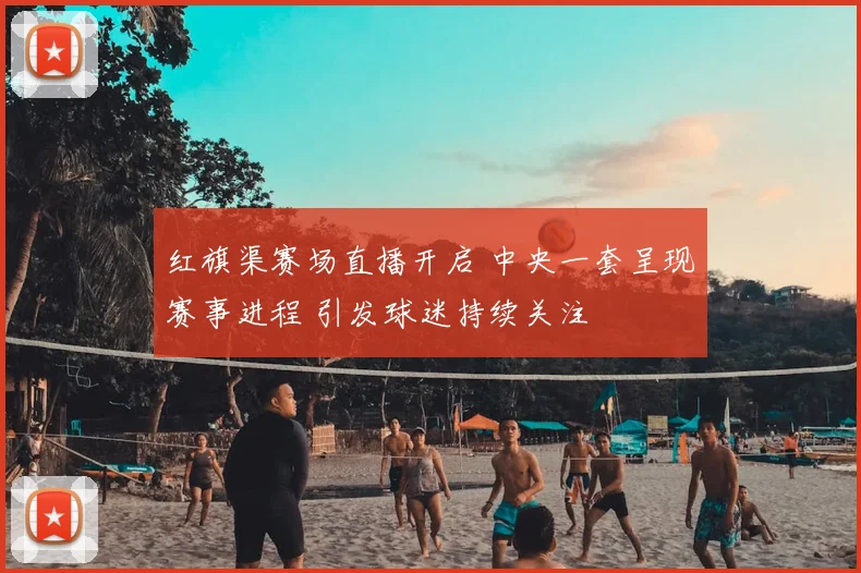 红旗渠赛场直播开启 中央一套呈现赛事进程 引发球迷持续关注