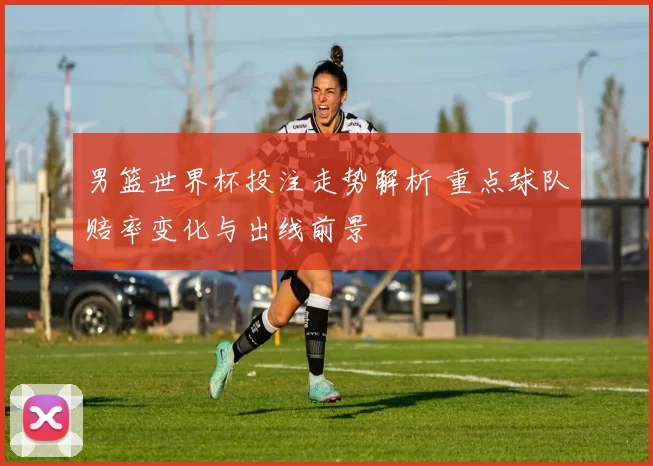 男篮世界杯投注走势解析 重点球队赔率变化与出线前景