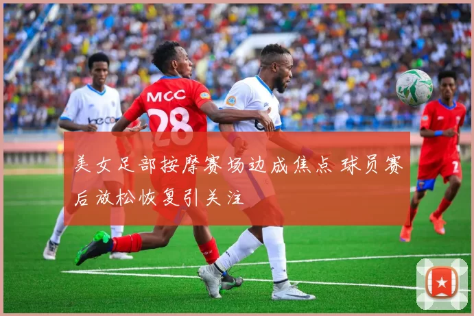 美女足部按摩赛场边成焦点 球员赛后放松恢复引关注