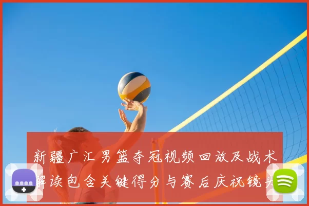 新疆广汇男篮夺冠视频回放及战术解读包含关键得分与赛后庆祝镜头