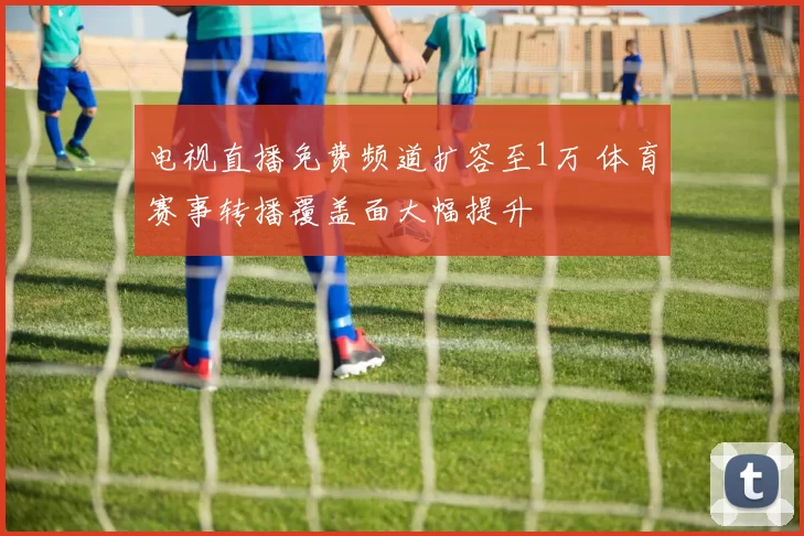 电视直播免费频道扩容至1万 体育赛事转播覆盖面大幅提升