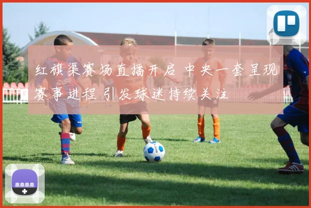 红旗渠赛场直播开启 中央一套呈现赛事进程 引发球迷持续关注