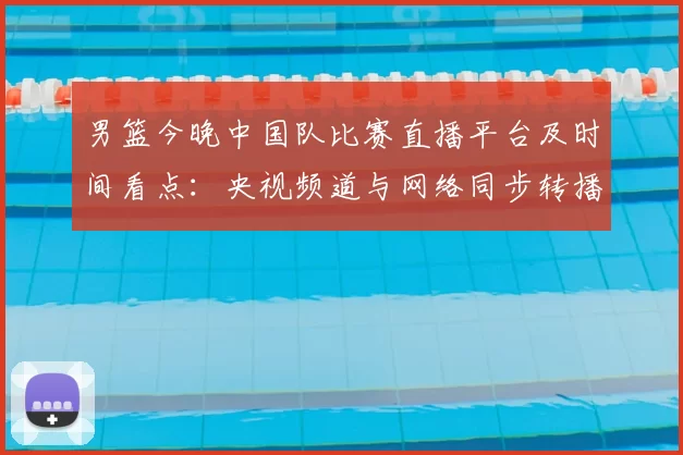 男篮今晚中国队比赛直播平台及时间看点：央视频道与网络同步转播