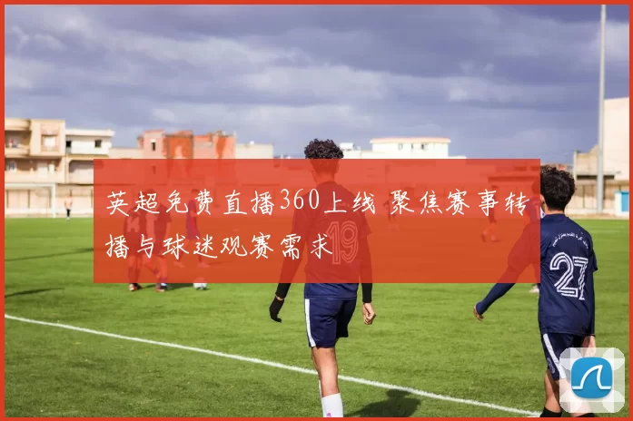 英超免费直播360上线 聚焦赛事转播与球迷观赛需求