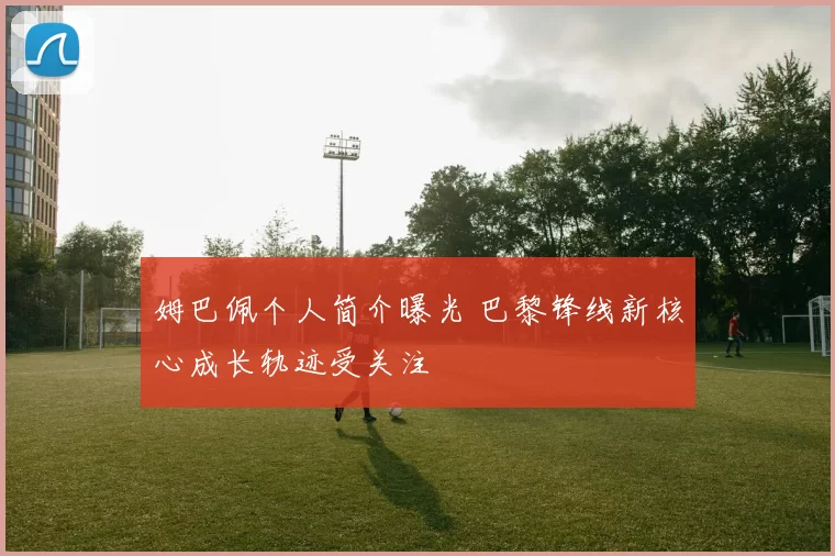 姆巴佩个人简介曝光 巴黎锋线新核心成长轨迹受关注