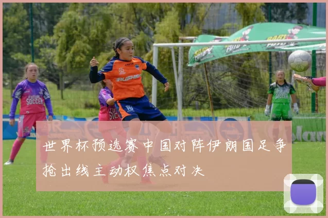 世界杯预选赛中国对阵伊朗国足争抢出线主动权焦点对决