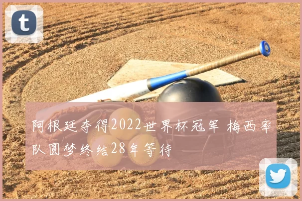 阿根廷夺得2022世界杯冠军 梅西率队圆梦终结28年等待