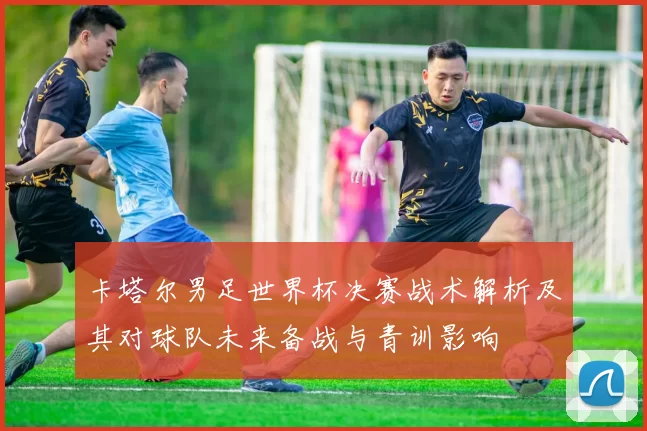 卡塔尔男足世界杯决赛战术解析及其对球队未来备战与青训影响