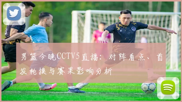男篮今晚CCTV5直播：对阵看点、首发轮换与赛果影响分析