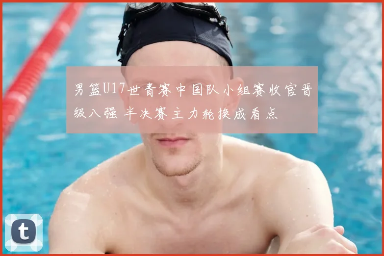 男篮U17世青赛中国队小组赛收官晋级八强 半决赛主力轮换成看点