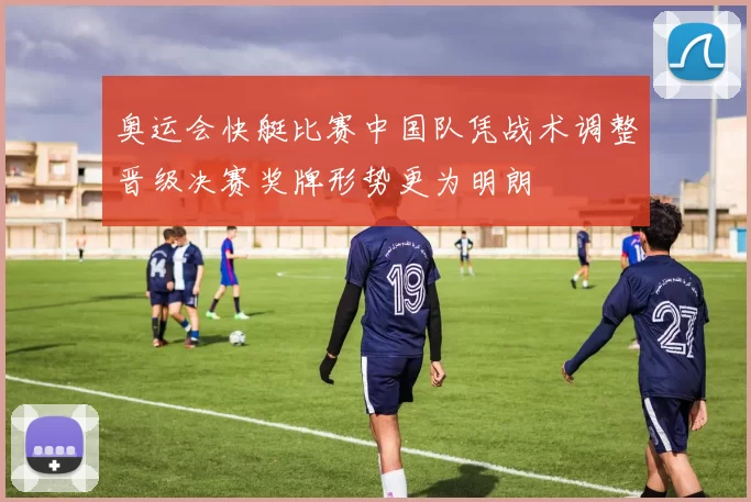 奥运会快艇比赛中国队凭战术调整晋级决赛奖牌形势更为明朗