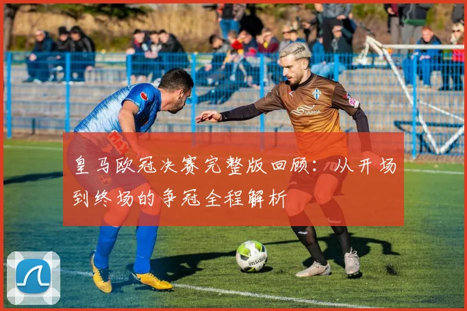 皇马欧冠决赛完整版回顾：从开场到终场的争冠全程解析
