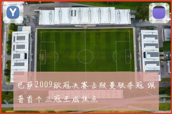 巴萨2009欧冠决赛击败曼联夺冠 佩普首个三冠王成焦点