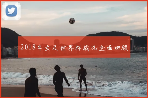 2018年女足世界杯战况全面回顾
