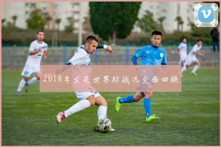 2018年女足世界杯战况全面回顾