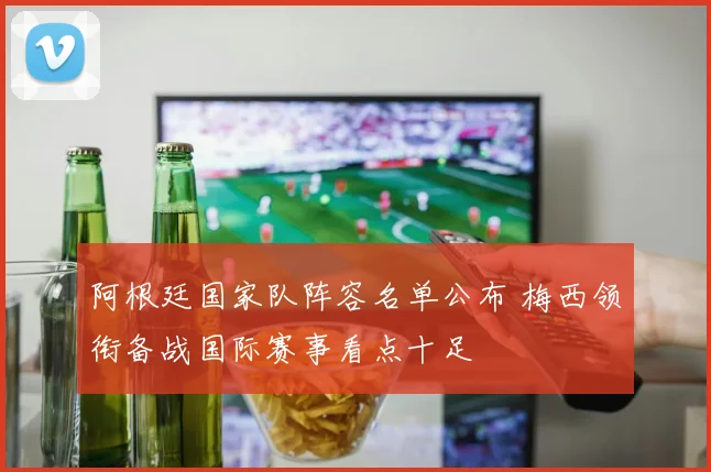 阿根廷国家队阵容名单公布 梅西领衔备战国际赛事看点十足