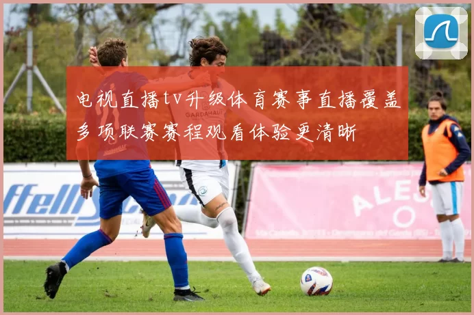 电视直播tv升级体育赛事直播覆盖多项联赛赛程观看体验更清晰