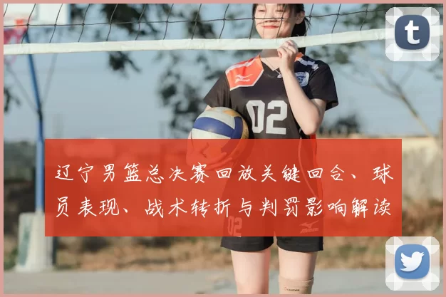 辽宁男篮总决赛回放关键回合、球员表现、战术转折与判罚影响解读