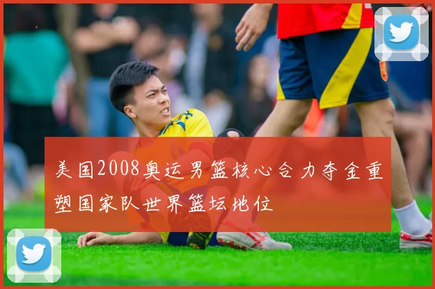 美国2008奥运男篮核心合力夺金重塑国家队世界篮坛地位