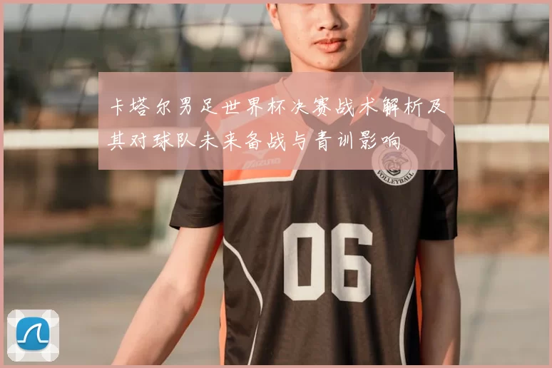 卡塔尔男足世界杯决赛战术解析及其对球队未来备战与青训影响