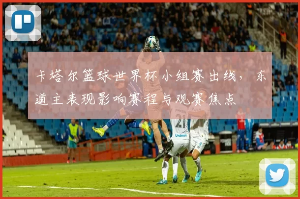 卡塔尔篮球世界杯小组赛出线，东道主表现影响赛程与观赛焦点