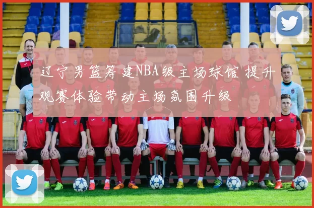 辽宁男篮筹建NBA级主场球馆 提升观赛体验带动主场氛围升级